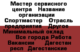 Мастер сервисного центра › Название организации ­ Спортмастер › Отрасль предприятия ­ Другое › Минимальный оклад ­ 26 000 - Все города Работа » Вакансии   . Дагестан респ.,Дагестанские Огни г.